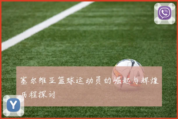 塞尔维亚篮球运动员的崛起与辉煌历程探讨