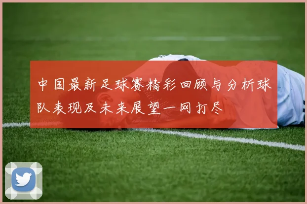 中国最新足球赛精彩回顾与分析球队表现及未来展望一网打尽