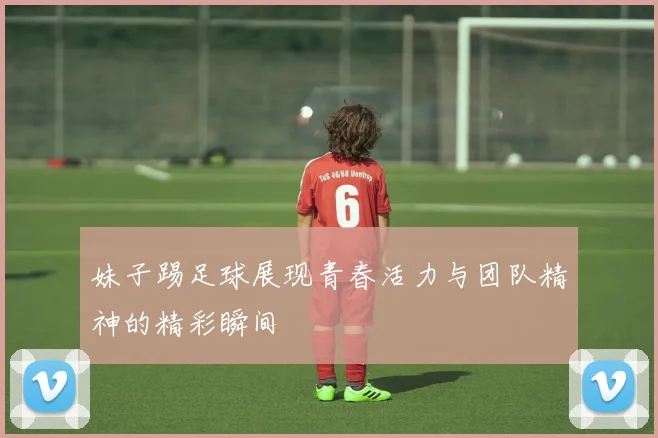 妹子踢足球展现青春活力与团队精神的精彩瞬间