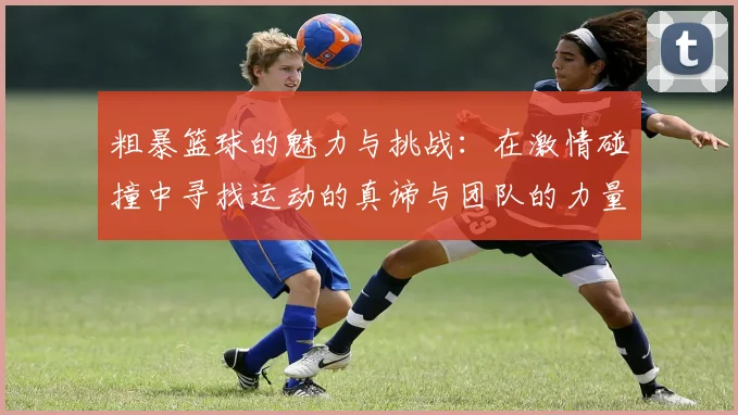 粗暴篮球的魅力与挑战：在激情碰撞中寻找运动的真谛与团队的力量