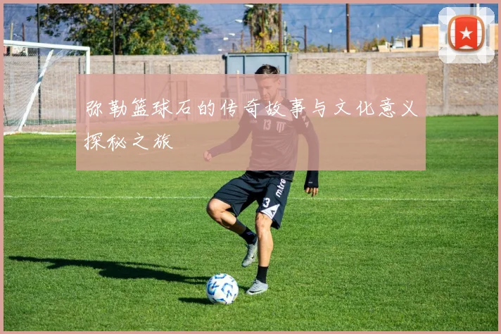 弥勒篮球石的传奇故事与文化意义探秘之旅