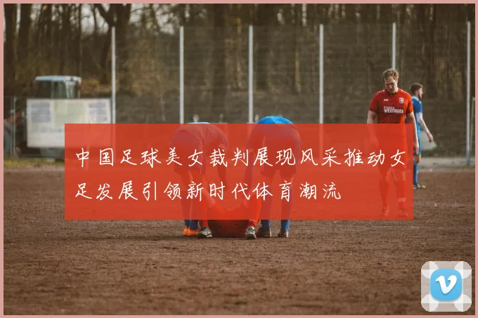 中国足球美女裁判展现风采推动女足发展引领新时代体育潮流